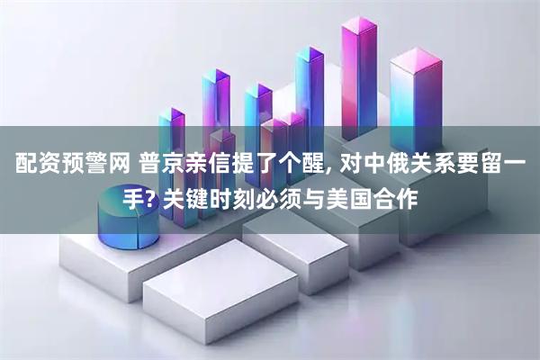 配资预警网 普京亲信提了个醒, 对中俄关系要留一手? 关键时刻必须与美国合作
