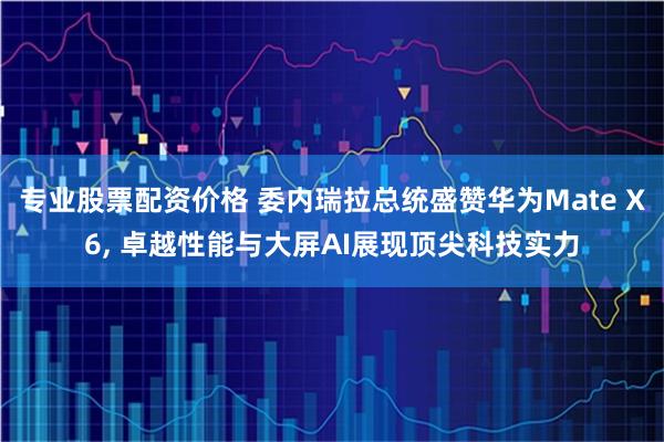专业股票配资价格 委内瑞拉总统盛赞华为Mate X6, 卓越性能与大屏AI展现顶尖科技实力
