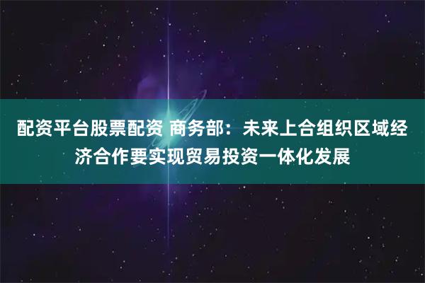 配资平台股票配资 商务部：未来上合组织区域经济合作要实现贸易投资一体化发展