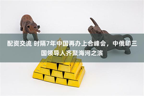 配资交流 时隔7年中国再办上合峰会，中俄印三国领导人齐聚海河之滨