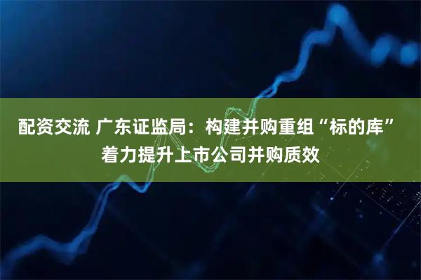 配资交流 广东证监局：构建并购重组“标的库” 着力提升上市公司并购质效