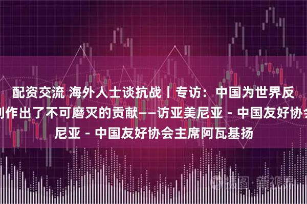 配资交流 海外人士谈抗战丨专访：中国为世界反法西斯战争胜利作出了不可磨灭的贡献——访亚美尼亚－中国友好协会主席阿瓦基扬