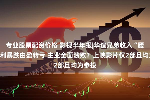 专业股票配资价格 影视半年报|华谊兄弟收入“腰斩”净利暴跌由盈转亏 主业全面溃败？上映影片仅2部且均为参投