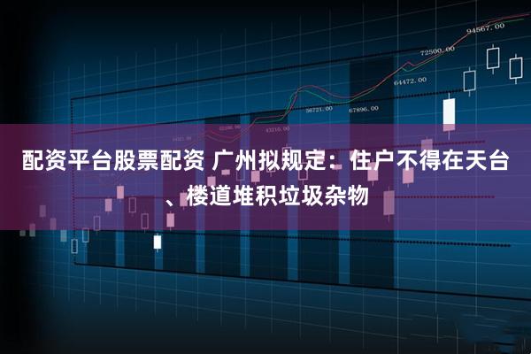 配资平台股票配资 广州拟规定：住户不得在天台、楼道堆积垃圾杂物