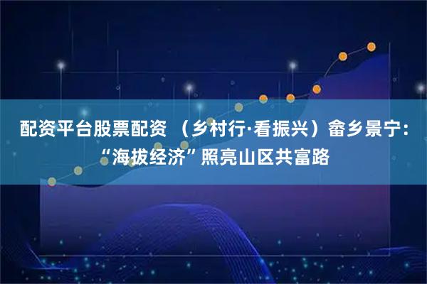 配资平台股票配资 （乡村行·看振兴）畲乡景宁：“海拔经济”照亮山区共富路