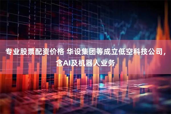 专业股票配资价格 华设集团等成立低空科技公司，含AI及机器人业务