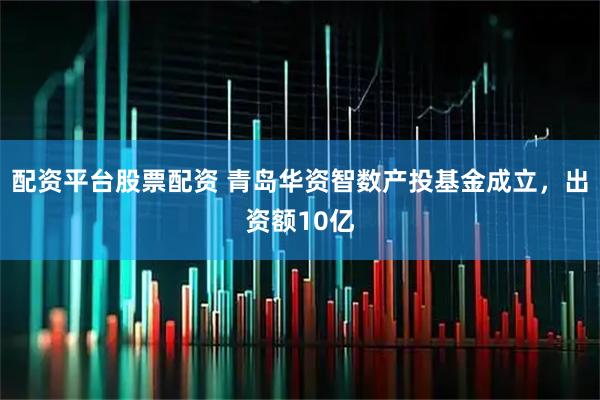 配资平台股票配资 青岛华资智数产投基金成立，出资额10亿