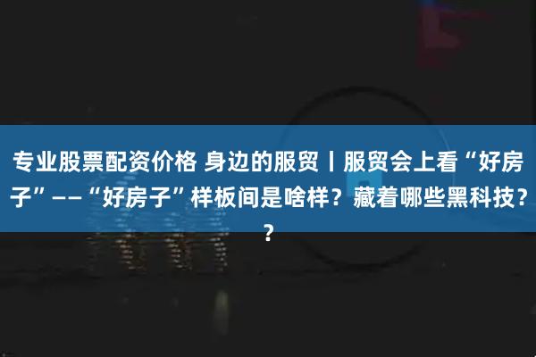 专业股票配资价格 身边的服贸丨服贸会上看“好房子”——“好房子”样板间是啥样？藏着哪些黑科技？