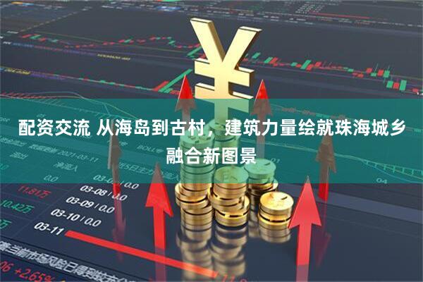 配资交流 从海岛到古村，建筑力量绘就珠海城乡融合新图景