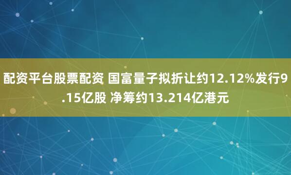 配资平台股票配资 国富量子拟折让约12.12%发行9.15亿股 净筹约13.214亿港元
