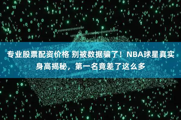 专业股票配资价格 别被数据骗了！NBA球星真实身高揭秘，第一名竟差了这么多