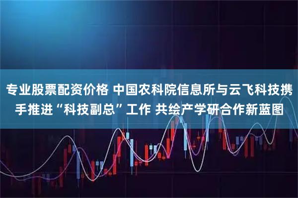 专业股票配资价格 中国农科院信息所与云飞科技携手推进“科技副总”工作 共绘产学研合作新蓝图