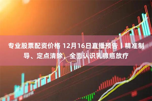 专业股票配资价格 12月16日直播预告丨精准制导、定点清除，全面认识乳腺癌放疗
