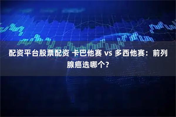 配资平台股票配资 卡巴他赛 vs 多西他赛：前列腺癌选哪个？