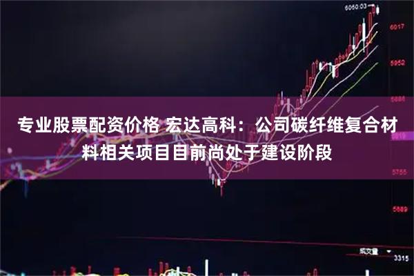 专业股票配资价格 宏达高科：公司碳纤维复合材料相关项目目前尚处于建设阶段