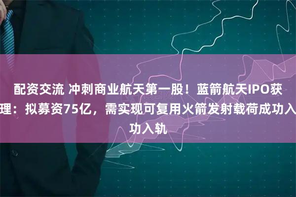 配资交流 冲刺商业航天第一股！蓝箭航天IPO获受理：拟募资75亿，需实现可复用火箭发射载荷成功入轨
