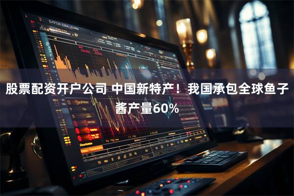 股票配资开户公司 中国新特产！我国承包全球鱼子酱产量60%