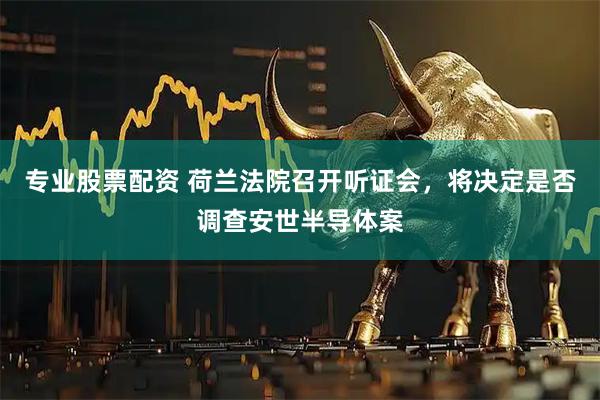 专业股票配资 荷兰法院召开听证会，将决定是否调查安世半导体案