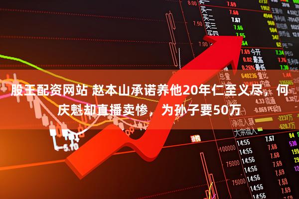 股王配资网站 赵本山承诺养他20年仁至义尽，何庆魁却直播卖惨，为孙子要50万