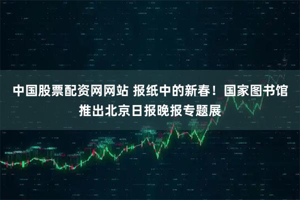 中国股票配资网网站 报纸中的新春！国家图书馆推出北京日报晚报专题展