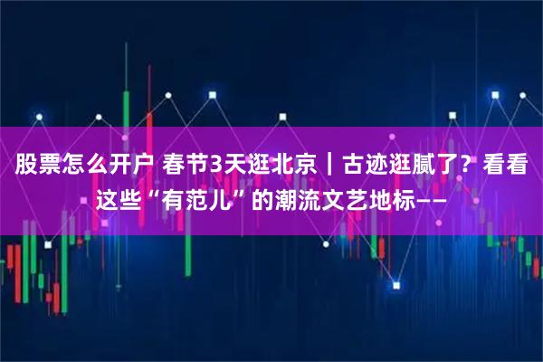 股票怎么开户 春节3天逛北京｜古迹逛腻了？看看这些“有范儿”的潮流文艺地标——