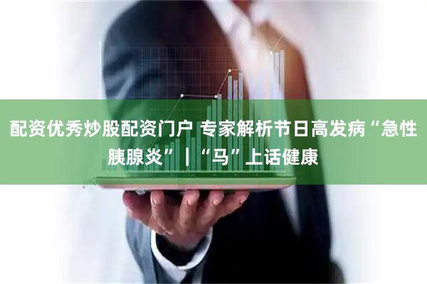 配资优秀炒股配资门户 专家解析节日高发病“急性胰腺炎”｜“马”上话健康