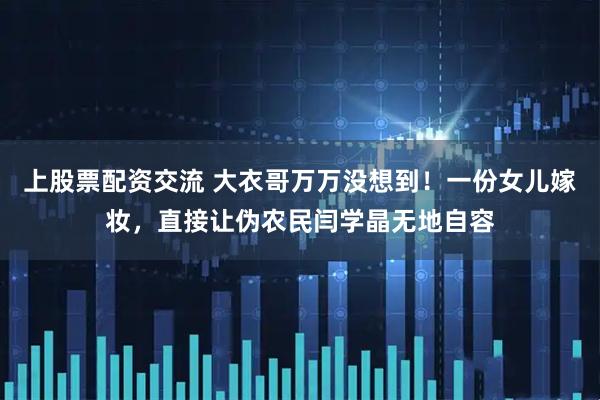上股票配资交流 大衣哥万万没想到！一份女儿嫁妆，直接让伪农民闫学晶无地自容