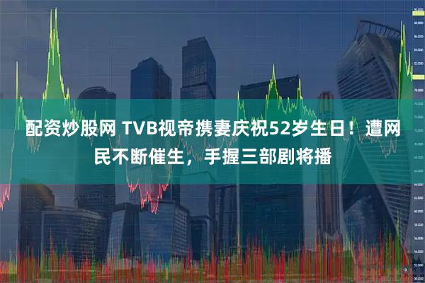 配资炒股网 TVB视帝携妻庆祝52岁生日！遭网民不断催生，手握三部剧将播