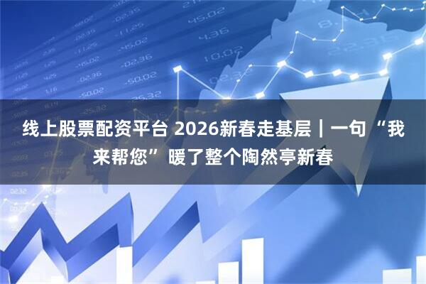 线上股票配资平台 2026新春走基层｜一句 “我来帮您” 暖了整个陶然亭新春
