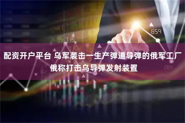配资开户平台 乌军袭击一生产弹道导弹的俄军工厂 俄称打击乌导弹发射装置