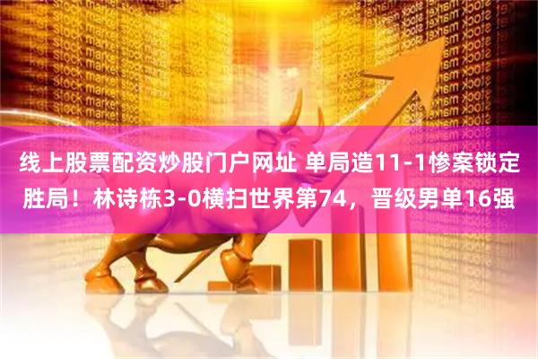 线上股票配资炒股门户网址 单局造11-1惨案锁定胜局！林诗栋3-0横扫世界第74，晋级男单16强