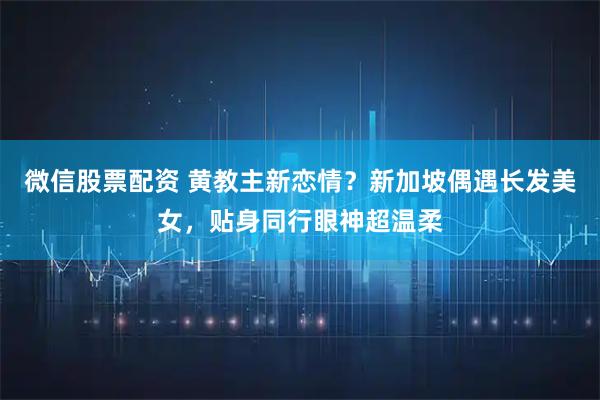 微信股票配资 黄教主新恋情？新加坡偶遇长发美女，贴身同行眼神超温柔