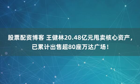 股票配资博客 王健林20.48亿元甩卖核心资产，已累计出售超80座万达广场！