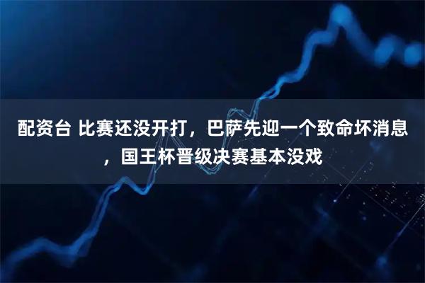配资台 比赛还没开打，巴萨先迎一个致命坏消息，国王杯晋级决赛基本没戏
