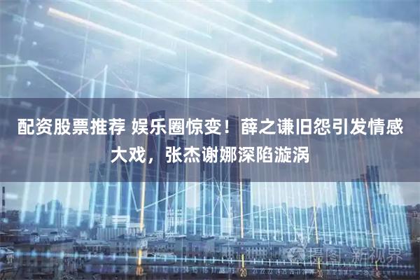 配资股票推荐 娱乐圈惊变！薛之谦旧怨引发情感大戏，张杰谢娜深陷漩涡