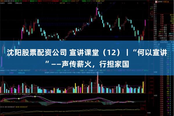 沈阳股票配资公司 宣讲课堂（12）丨“何以宣讲”——声传薪火，行担家国