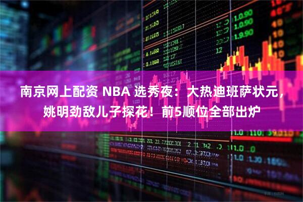 南京网上配资 NBA 选秀夜：大热迪班萨状元，姚明劲敌儿子探花！前5顺位全部出炉