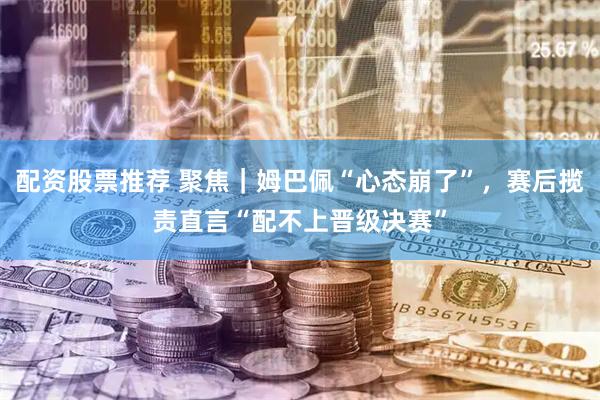 配资股票推荐 聚焦｜姆巴佩“心态崩了”，赛后揽责直言“配不上晋级决赛”
