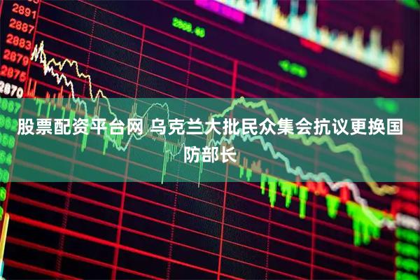 股票配资平台网 乌克兰大批民众集会抗议更换国防部长